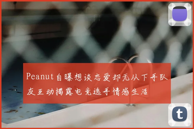 Peanut自曝想谈恋爱却无从下手队友互动揭露电竞选手情感生活