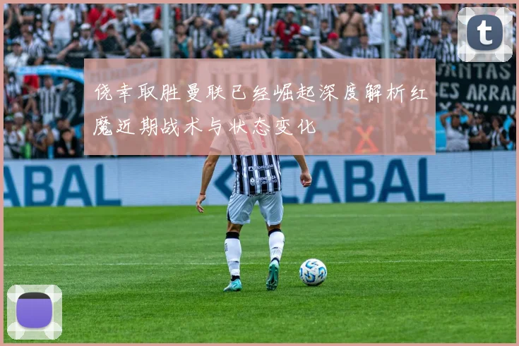 侥幸取胜曼联已经崛起深度解析红魔近期战术与状态变化