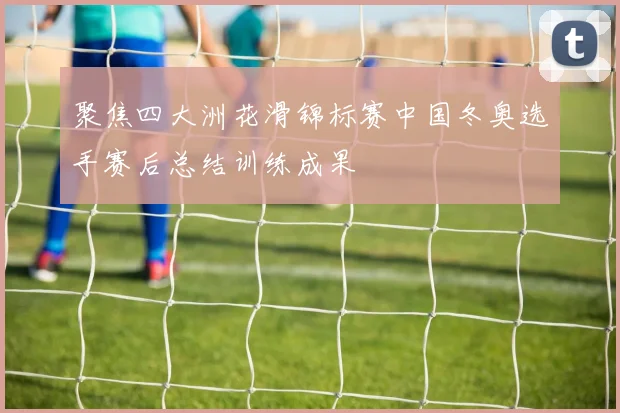 聚焦四大洲花滑锦标赛中国冬奥选手赛后总结训练成果