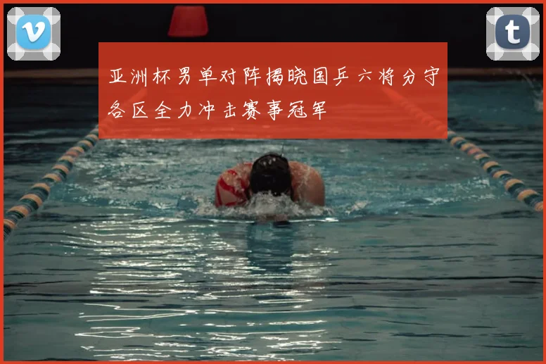 亚洲杯男单对阵揭晓国乒六将分守各区全力冲击赛事冠军