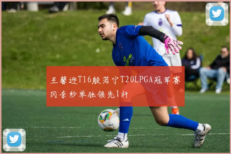 王馨迎T16殷若宁T20LPGA冠军赛畑冈奈纱单独领先1杆