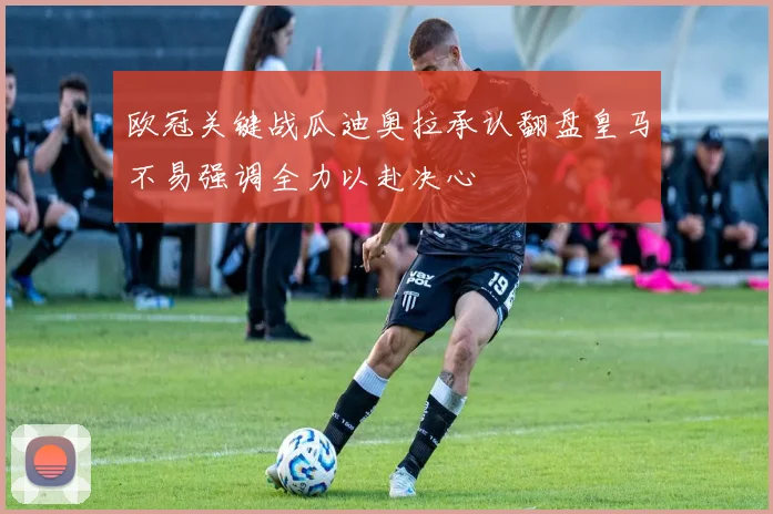 欧冠关键战瓜迪奥拉承认翻盘皇马不易强调全力以赴决心