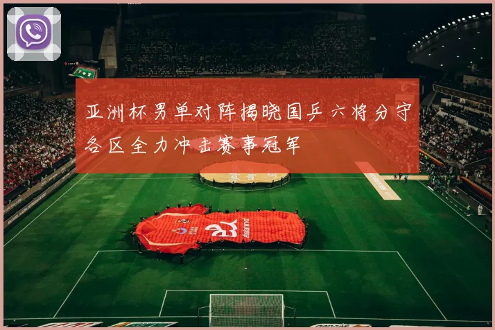 亚洲杯男单对阵揭晓国乒六将分守各区全力冲击赛事冠军