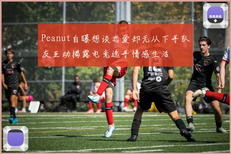 Peanut自曝想谈恋爱却无从下手队友互动揭露电竞选手情感生活