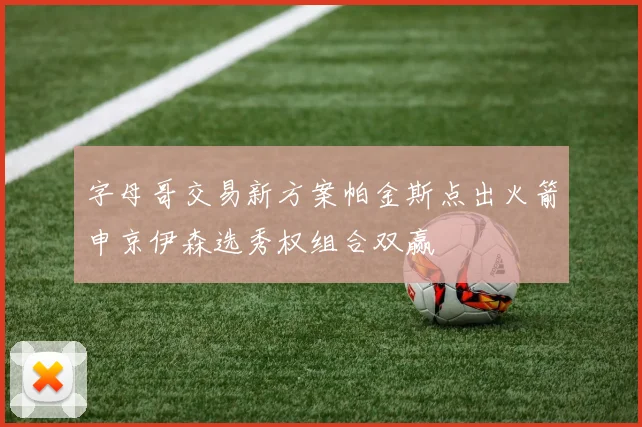 字母哥交易新方案帕金斯点出火箭申京伊森选秀权组合双赢