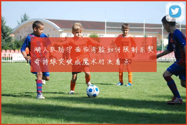 湖人队防守面临考验如何限制东契奇持球突破成魔术对决看点