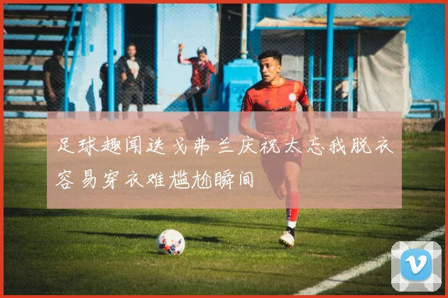 足球趣闻迭戈弗兰庆祝太忘我脱衣容易穿衣难尴尬瞬间