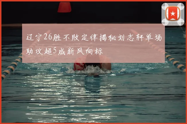 辽宁26胜不败定律揭秘刘志轩单场助攻超5成新风向标