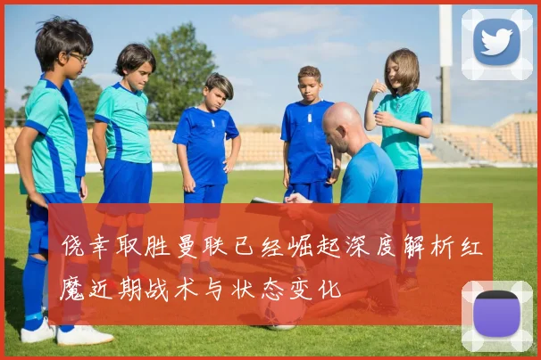 侥幸取胜曼联已经崛起深度解析红魔近期战术与状态变化